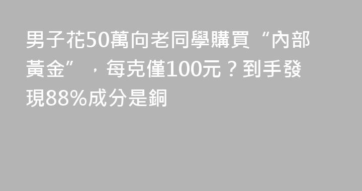 男子花50萬向老同學購買“內部黃金”，每克僅100元？到手發現88%成分是銅