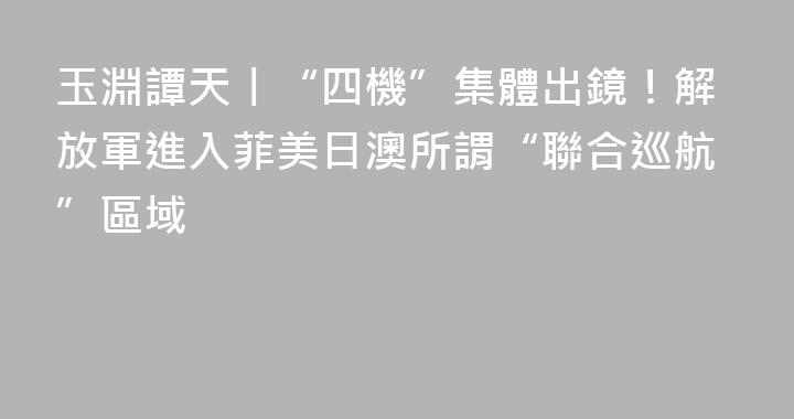 玉淵譚天丨“四機”集體出鏡！解放軍進入菲美日澳所謂“聯合巡航”區域