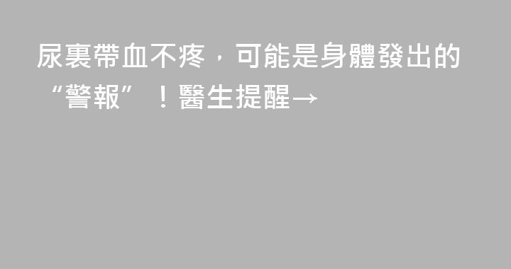 尿裏帶血不疼，可能是身體發出的“警報”！醫生提醒→
