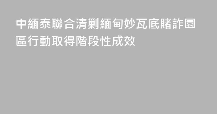 中緬泰聯合清剿緬甸妙瓦底賭詐園區行動取得階段性成效