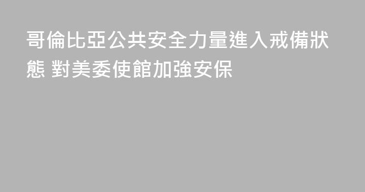 哥倫比亞公共安全力量進入戒備狀態 對美委使館加強安保