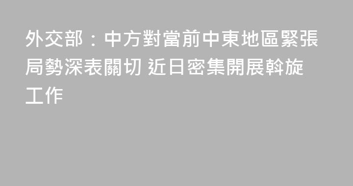 外交部：中方對當前中東地區緊張局勢深表關切 近日密集開展斡旋工作