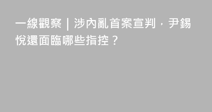 一線觀察｜涉內亂首案宣判，尹錫悅還面臨哪些指控？