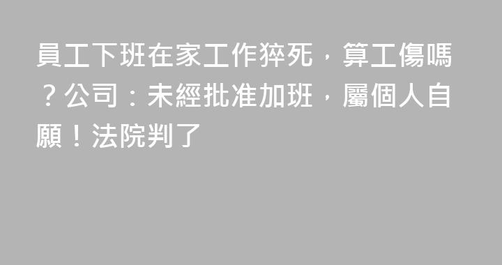 員工下班在家工作猝死，算工傷嗎？公司：未經批准加班，屬個人自願！法院判了