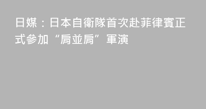 日媒：日本自衛隊首次赴菲律賓正式參加“肩並肩”軍演