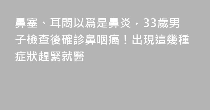 鼻塞、耳悶以爲是鼻炎，33歲男子檢查後確診鼻咽癌！出現這幾種症狀趕緊就醫