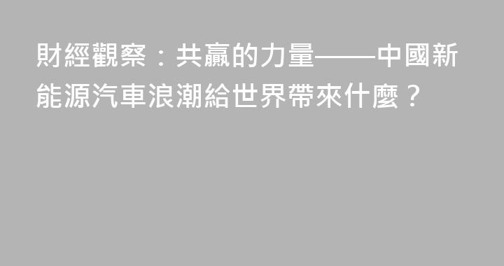 財經觀察：共贏的力量——中國新能源汽車浪潮給世界帶來什麼？