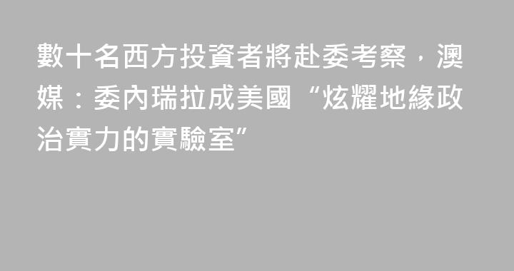 數十名西方投資者將赴委考察，澳媒：委內瑞拉成美國“炫耀地緣政治實力的實驗室”