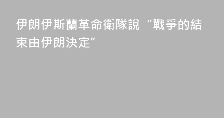 伊朗伊斯蘭革命衛隊說“戰爭的結束由伊朗決定”