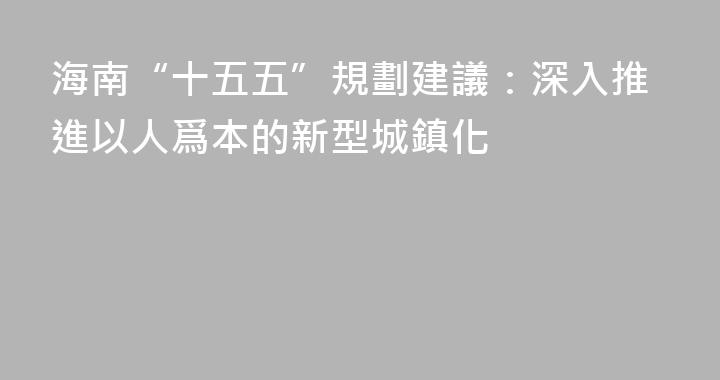 海南“十五五”規劃建議：深入推進以人爲本的新型城鎮化