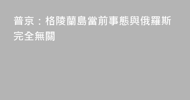 普京：格陵蘭島當前事態與俄羅斯完全無關