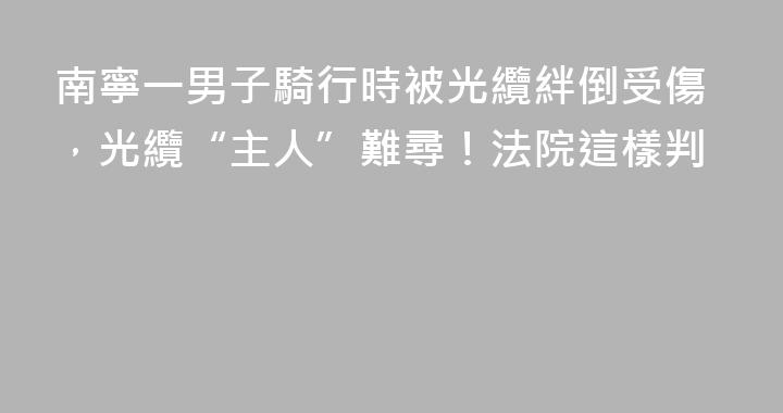 南寧一男子騎行時被光纜絆倒受傷，光纜“主人”難尋！法院這樣判