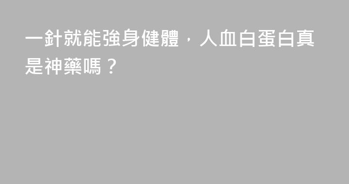 一針就能強身健體，人血白蛋白真是神藥嗎？