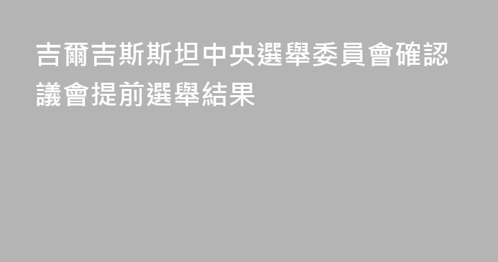吉爾吉斯斯坦中央選舉委員會確認議會提前選舉結果