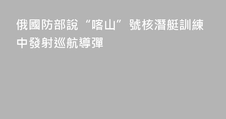 俄國防部說“喀山”號核潛艇訓練中發射巡航導彈
