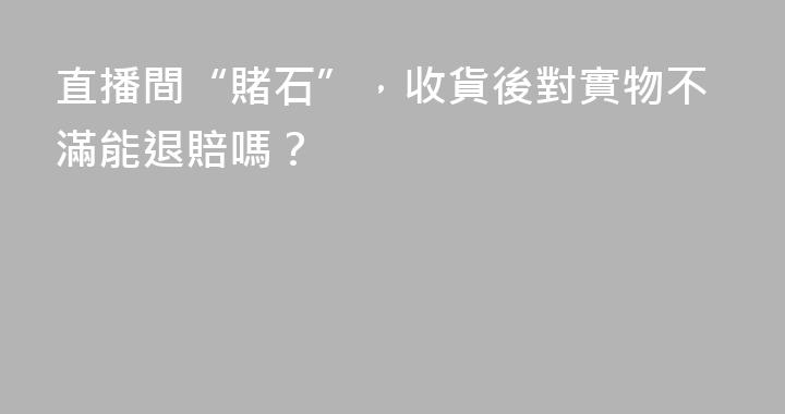 直播間“賭石”，收貨後對實物不滿能退賠嗎？