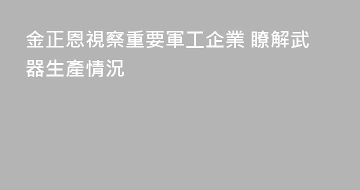 金正恩視察重要軍工企業 瞭解武器生產情況