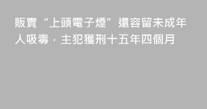 販賣“上頭電子煙”還容留未成年人吸毒，主犯獲刑十五年四個月