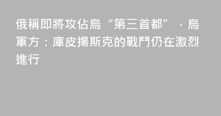 俄稱即將攻佔烏“第三首都”，烏軍方：庫皮揚斯克的戰鬥仍在激烈進行