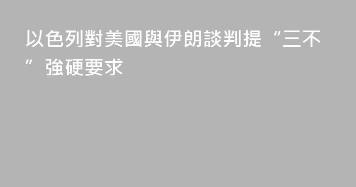 以色列對美國與伊朗談判提“三不”強硬要求