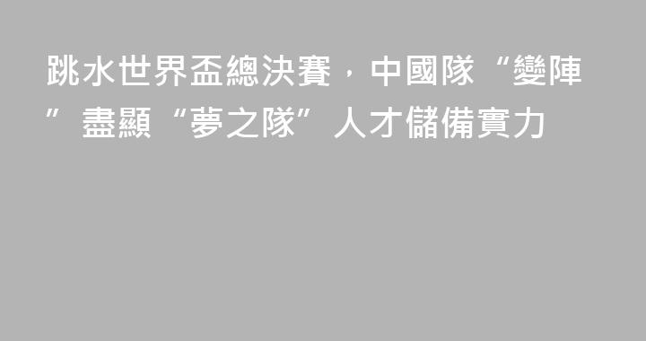 跳水世界盃總決賽，中國隊“變陣”盡顯“夢之隊”人才儲備實力