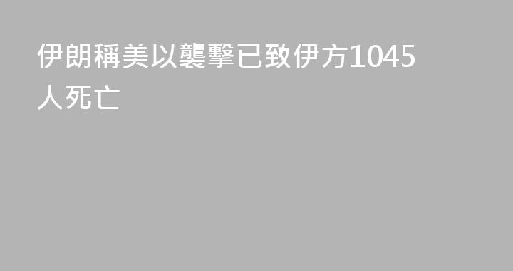 伊朗稱美以襲擊已致伊方1045人死亡