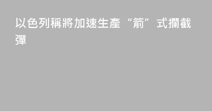 以色列稱將加速生產“箭”式攔截彈