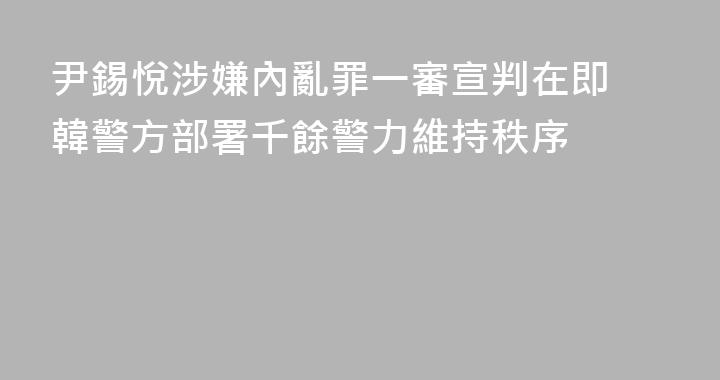 尹錫悅涉嫌內亂罪一審宣判在即 韓警方部署千餘警力維持秩序