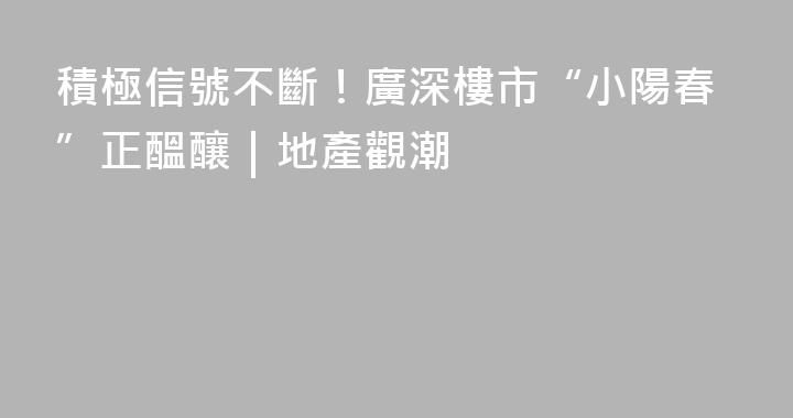 積極信號不斷！廣深樓市“小陽春”正醞釀｜地產觀潮