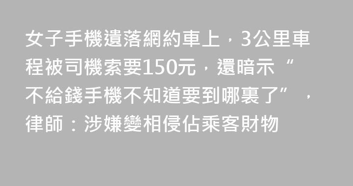 女子手機遺落網約車上，3公里車程被司機索要150元，還暗示“不給錢手機不知道要到哪裏了”，律師：涉嫌變相侵佔乘客財物