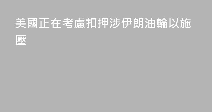 美國正在考慮扣押涉伊朗油輪以施壓