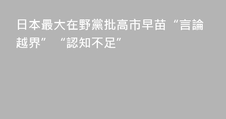日本最大在野黨批高市早苗“言論越界”“認知不足”