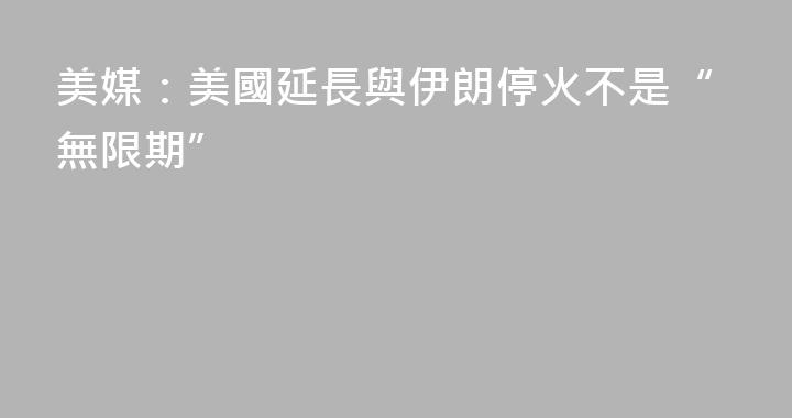 美媒：美國延長與伊朗停火不是“無限期”