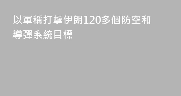 以軍稱打擊伊朗120多個防空和導彈系統目標