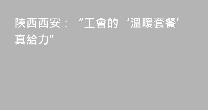 陝西西安：“工會的‘溫暖套餐’真給力”