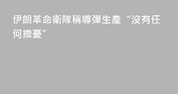 伊朗革命衛隊稱導彈生產“沒有任何擔憂”
