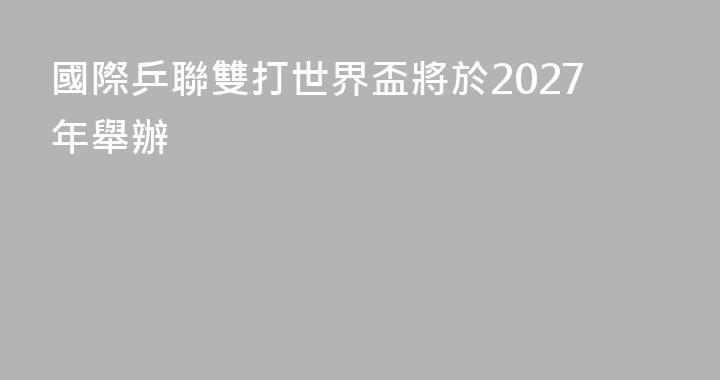 國際乒聯雙打世界盃將於2027年舉辦