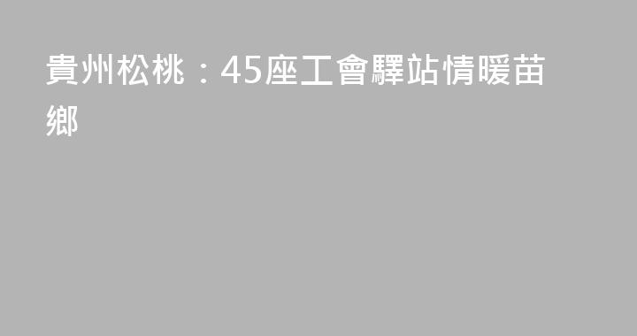 貴州松桃：45座工會驛站情暖苗鄉