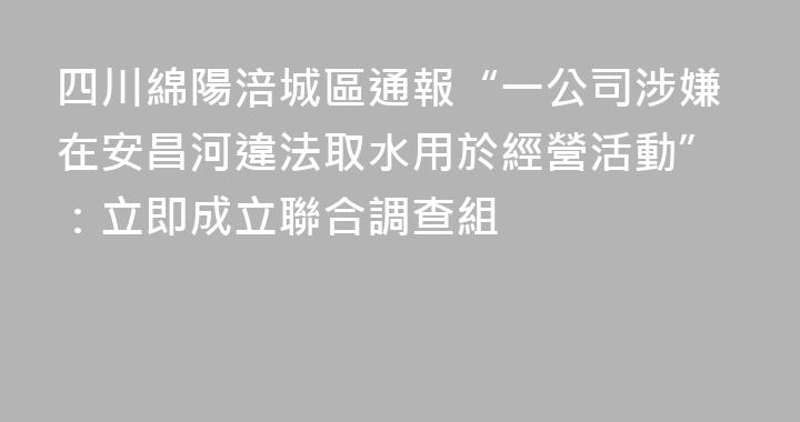 四川綿陽涪城區通報“一公司涉嫌在安昌河違法取水用於經營活動”：立即成立聯合調查組