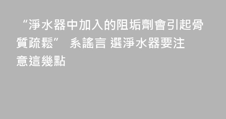 “淨水器中加入的阻垢劑會引起骨質疏鬆” 系謠言 選淨水器要注意這幾點