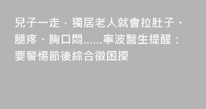 兒子一走，獨居老人就會拉肚子、腿疼、胸口悶……寧波醫生提醒：要警惕節後綜合徵困擾