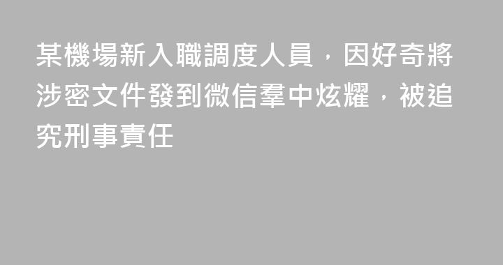 某機場新入職調度人員，因好奇將涉密文件發到微信羣中炫耀，被追究刑事責任