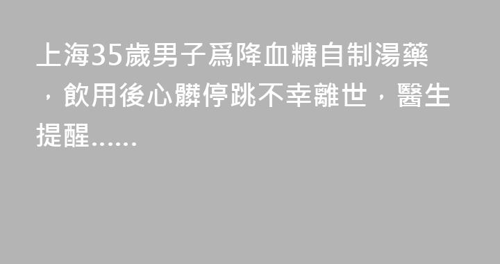 上海35歲男子爲降血糖自制湯藥，飲用後心髒停跳不幸離世，醫生提醒……