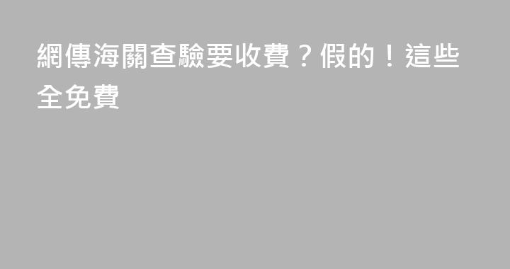 網傳海關查驗要收費？假的！這些全免費