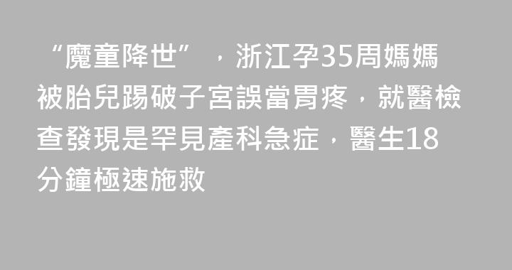 “魔童降世”，浙江孕35周媽媽被胎兒踢破子宮誤當胃疼，就醫檢查發現是罕見產科急症，醫生18分鐘極速施救