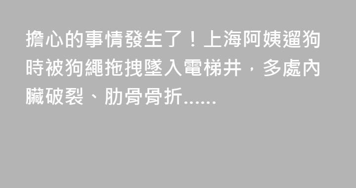 擔心的事情發生了！上海阿姨遛狗時被狗繩拖拽墜入電梯井，多處內臟破裂、肋骨骨折……