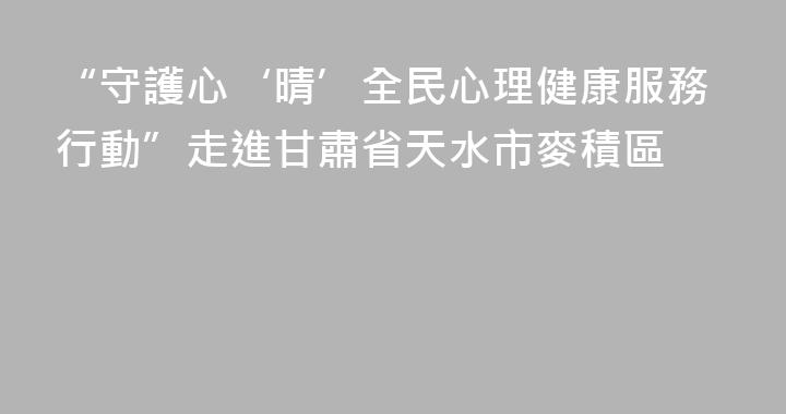 “守護心‘晴’全民心理健康服務行動”走進甘肅省天水市麥積區