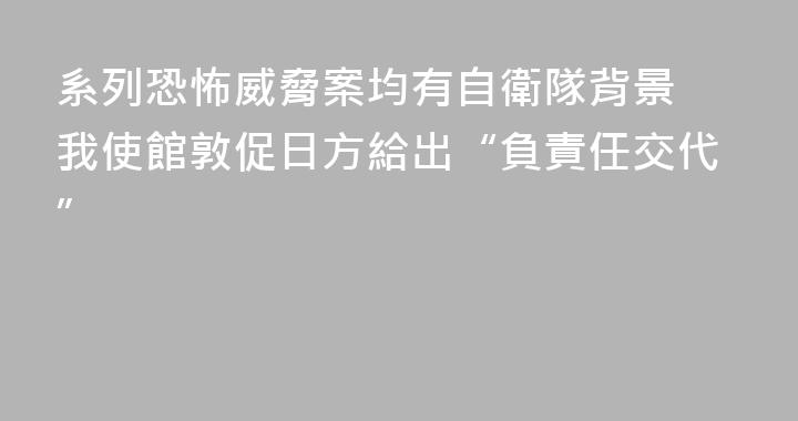 系列恐怖威脅案均有自衛隊背景 我使館敦促日方給出“負責任交代”