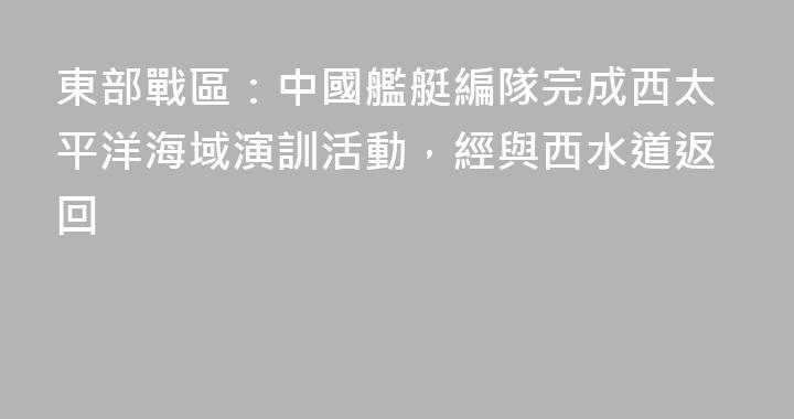 東部戰區：中國艦艇編隊完成西太平洋海域演訓活動，經與西水道返回