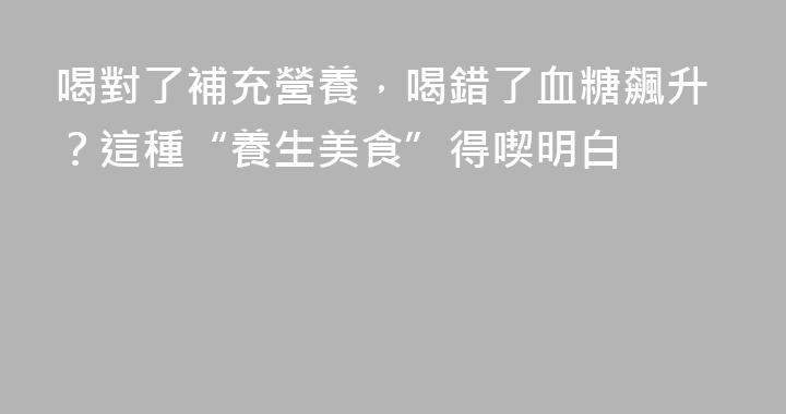 喝對了補充營養，喝錯了血糖飆升？這種“養生美食”得喫明白
